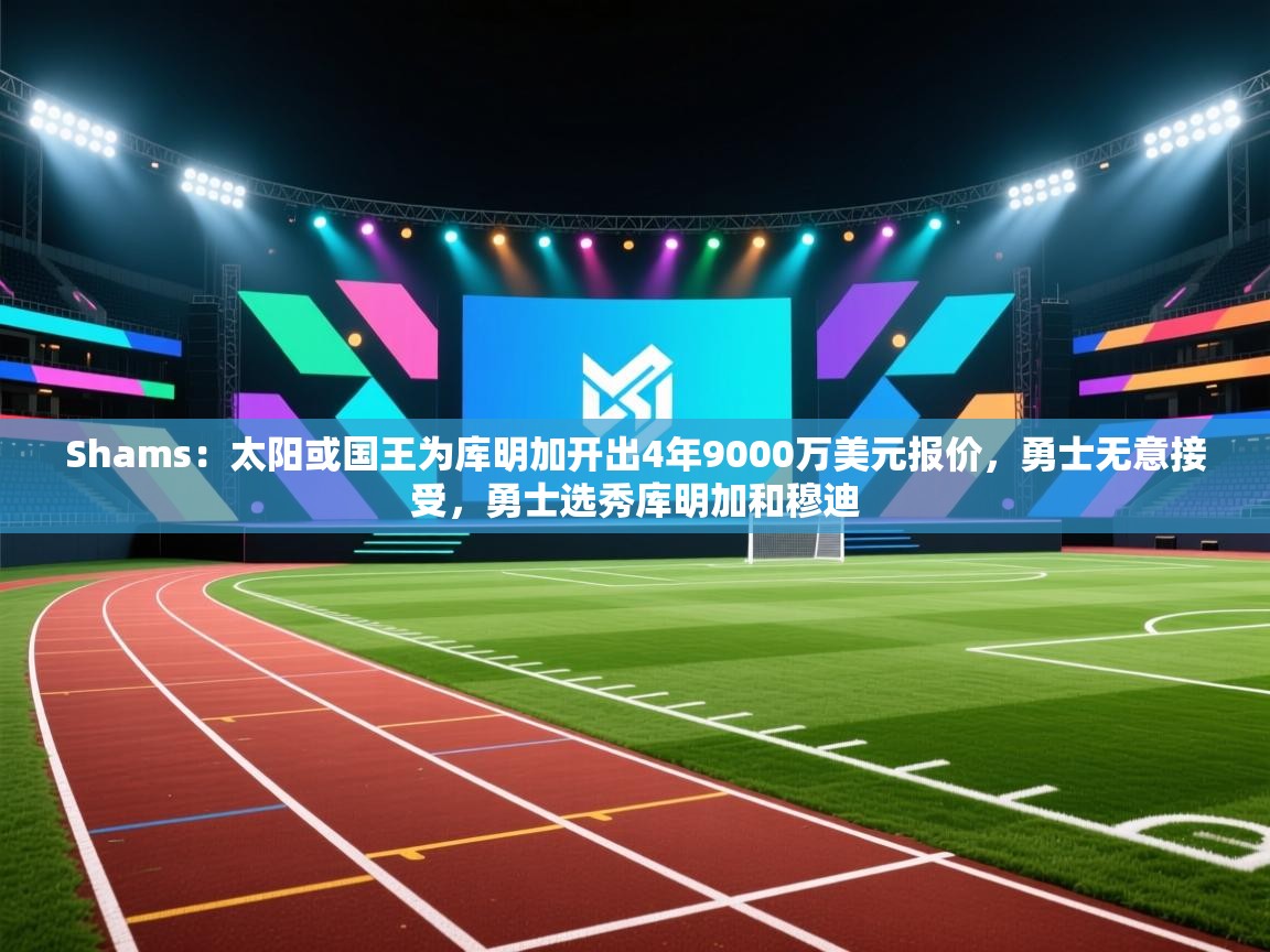Shams：太阳或国王为库明加开出4年9000万美元报价，勇士无意接受，勇士选秀库明加和穆迪