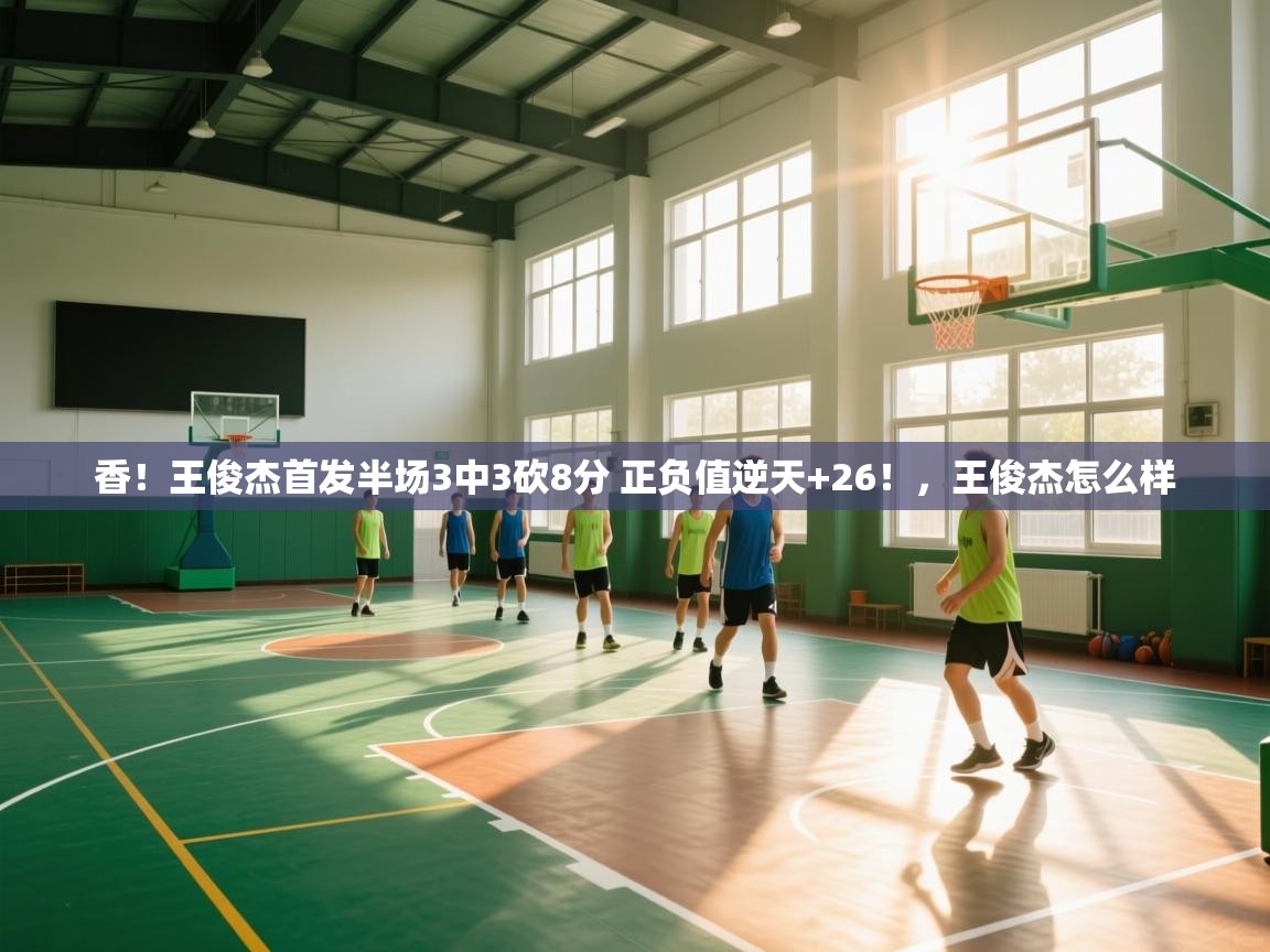 香！王俊杰首发半场3中3砍8分 正负值逆天+26！，王俊杰怎么样