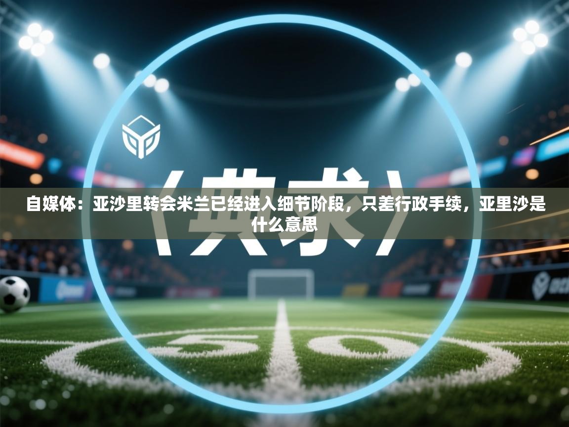 自媒体：亚沙里转会米兰已经进入细节阶段，只差行政手续，亚里沙是什么意思